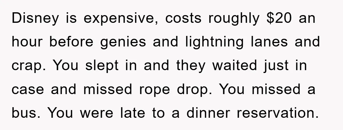 Disney is expensive, costs roughly $20 an hour before genies and lightning lanes and crap. You slept in and they waited just in case and missed rope drop. You missed...