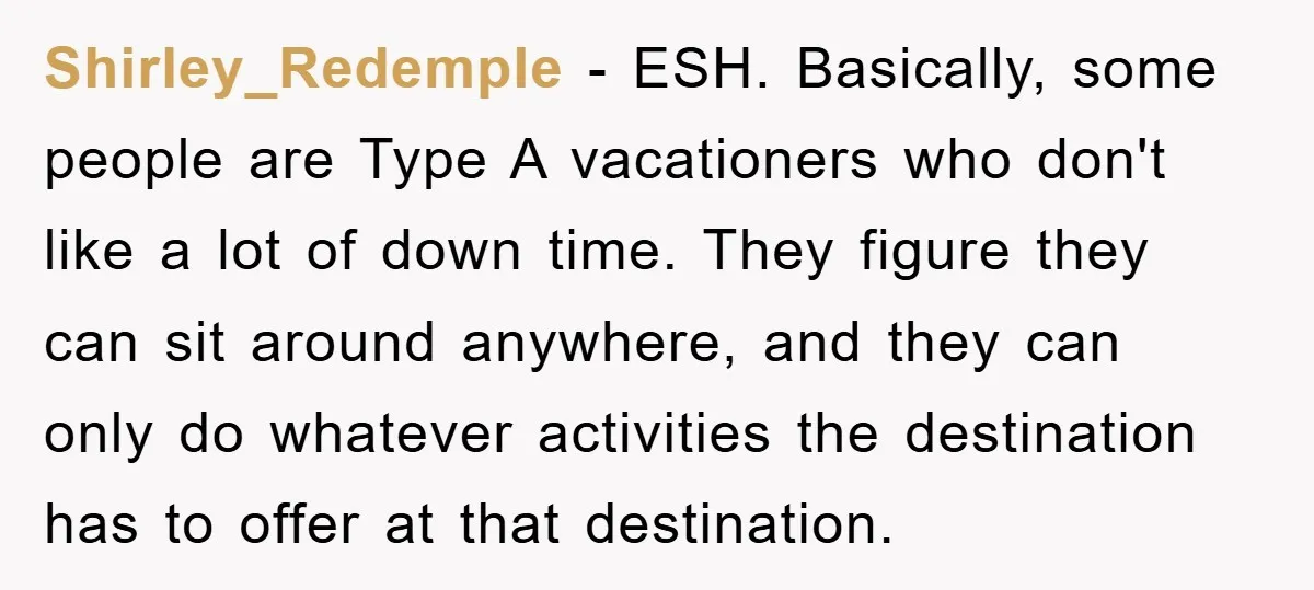 Shirley_Redemple − ESH. Basically, some people are Type A vacationers who don't like a lot of down time. They figure they can sit around anywhere, and they can only do...