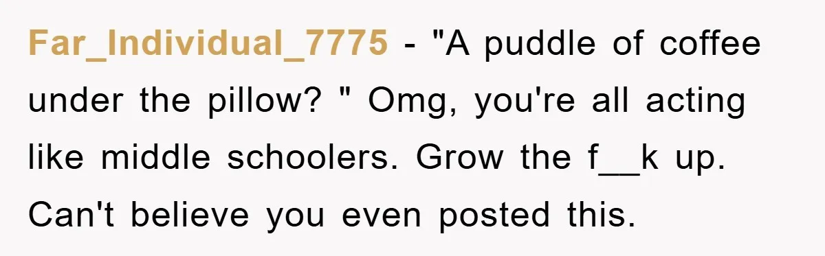 Far_Individual_7775 − "A puddle of coffee under the pillow? " Omg, you're all acting like middle schoolers. Grow the f__k up. Can't believe you even posted this.