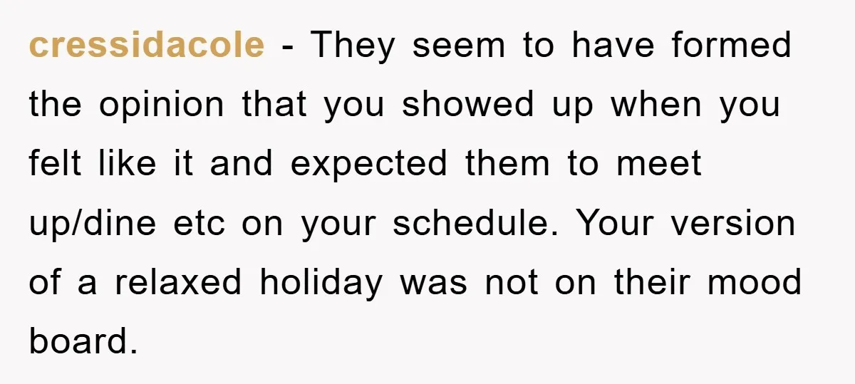 cressidacole − They seem to have formed the opinion that you showed up when you felt like it and expected them to meet up/dine etc on your schedule. Your version...