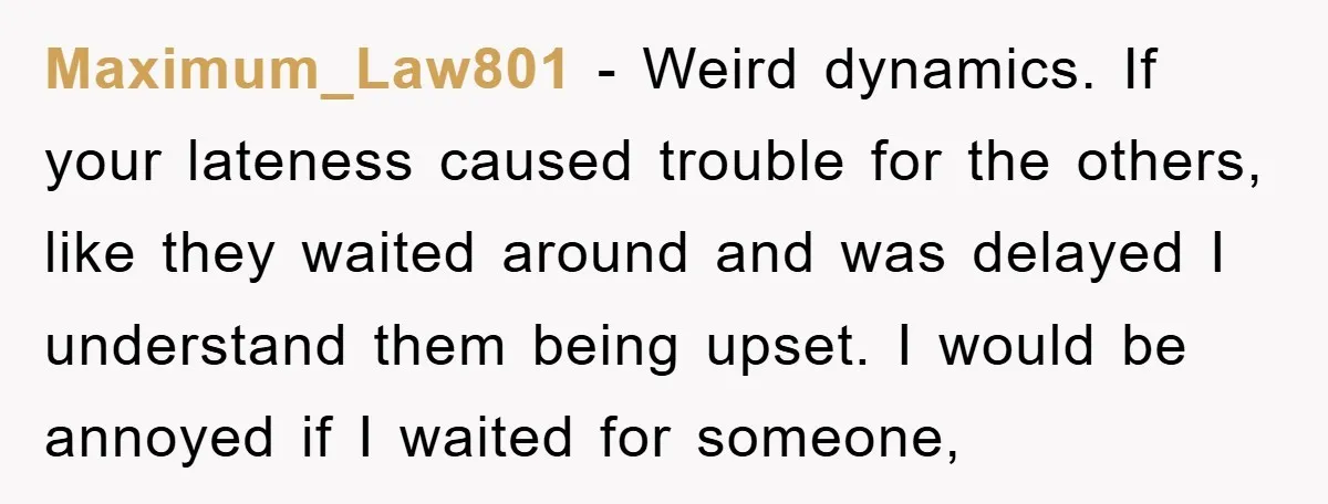 Maximum_Law801 − Weird dynamics. If your lateness caused trouble for the others, like they waited around and was delayed I understand them being upset. I would be annoyed if I...