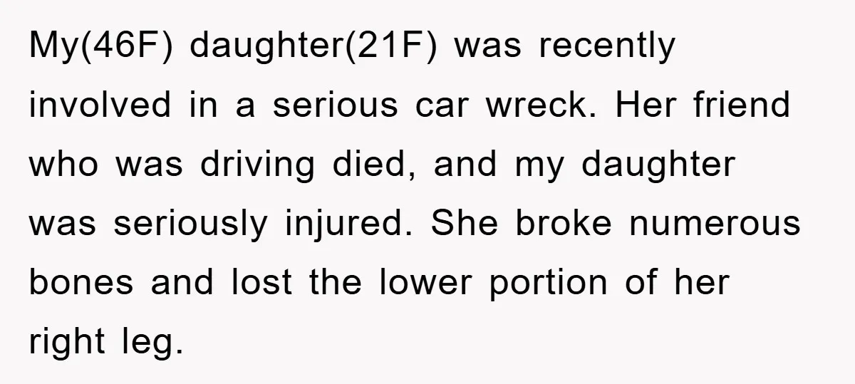 My(46F) daughter(21F) was recently involved in a serious car wreck. Her friend who was driving died, and my daughter was seriously injured. She broke numerous bones and lost the lower...