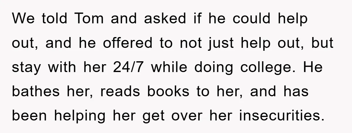 We told Tom and asked if he could help out, and he offered to not just help out, but stay with her 24/7 while doing college. He bathes her, reads...