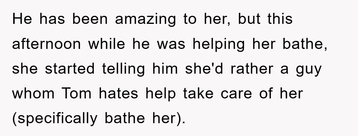 He has been amazing to her, but this afternoon while he was helping her bathe, she started telling him she'd rather a guy whom Tom hates help take care of...