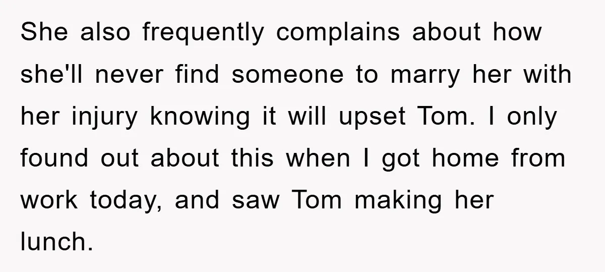She also frequently complains about how she'll never find someone to marry her with her injury knowing it will upset Tom. I only found out about this when I got...