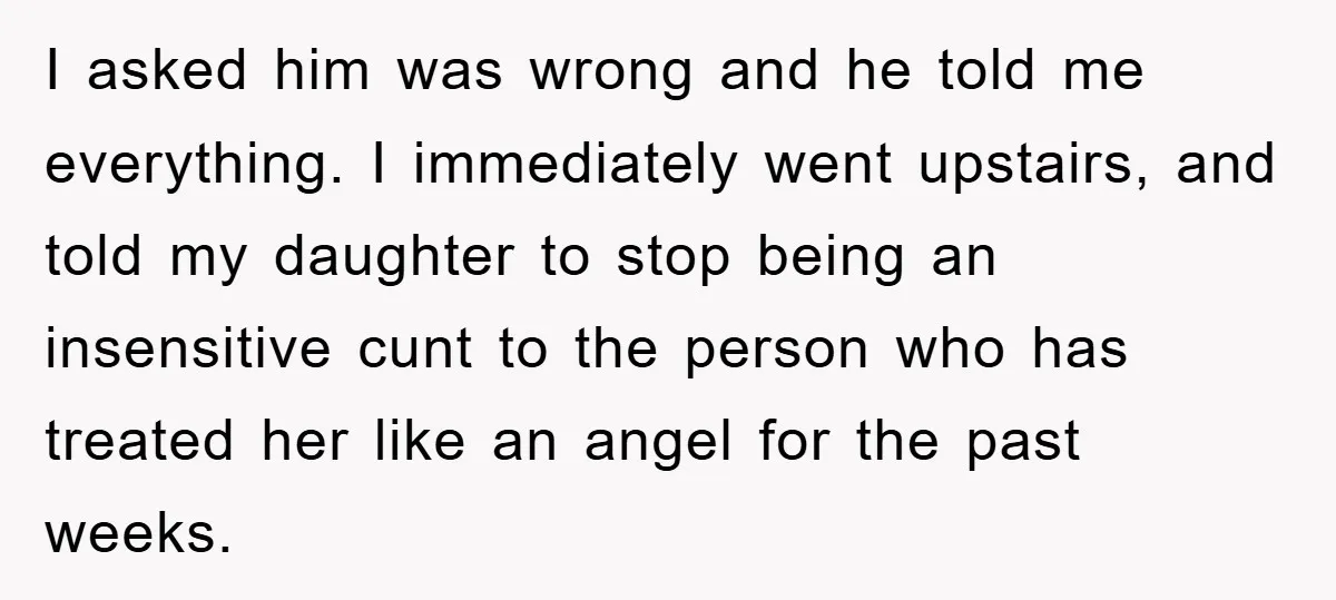I asked him was wrong and he told me everything. I immediately went upstairs, and told my daughter to stop being an insensitive cunt to the person who has treated...