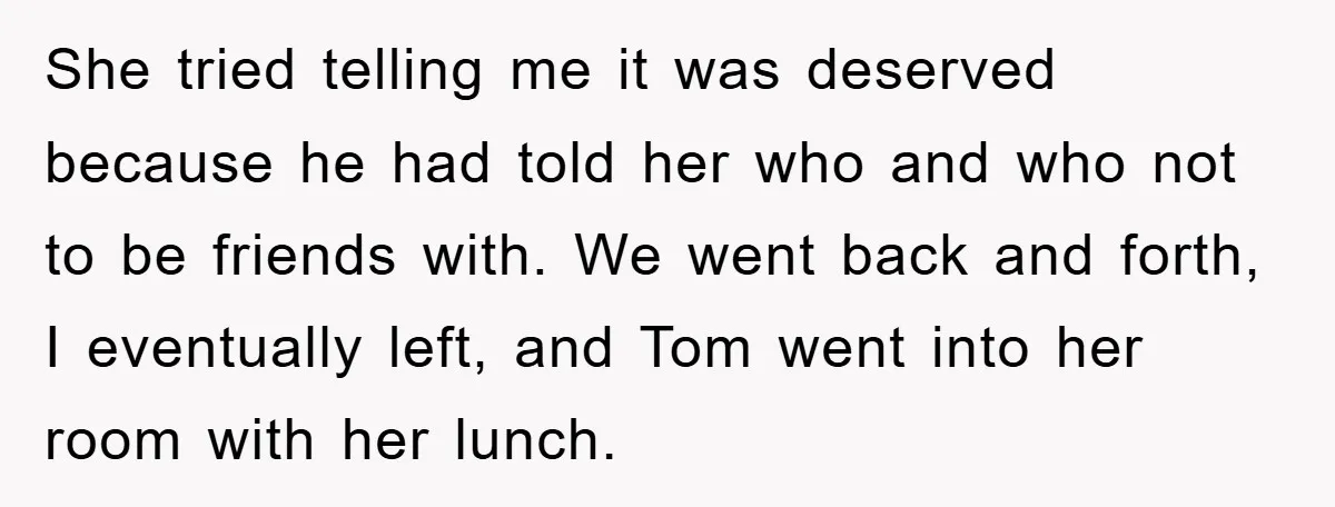 She tried telling me it was deserved because he had told her who and who not to be friends with. We went back and forth, I eventually left, and Tom...