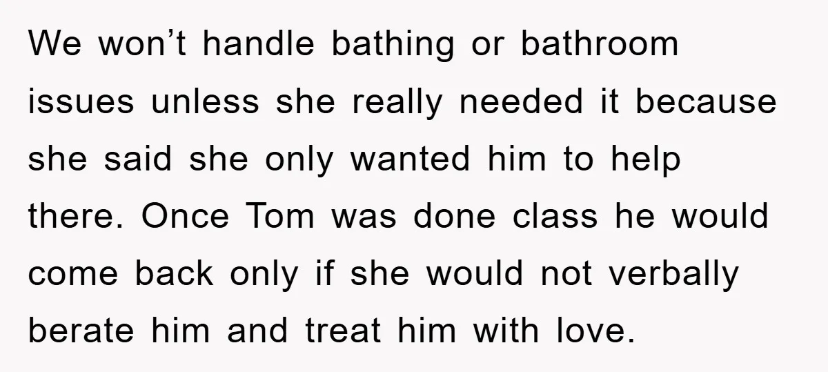 We won’t handle bathing or bathroom issues unless she really needed it because she said she only wanted him to help there. Once Tom was done class he would come...