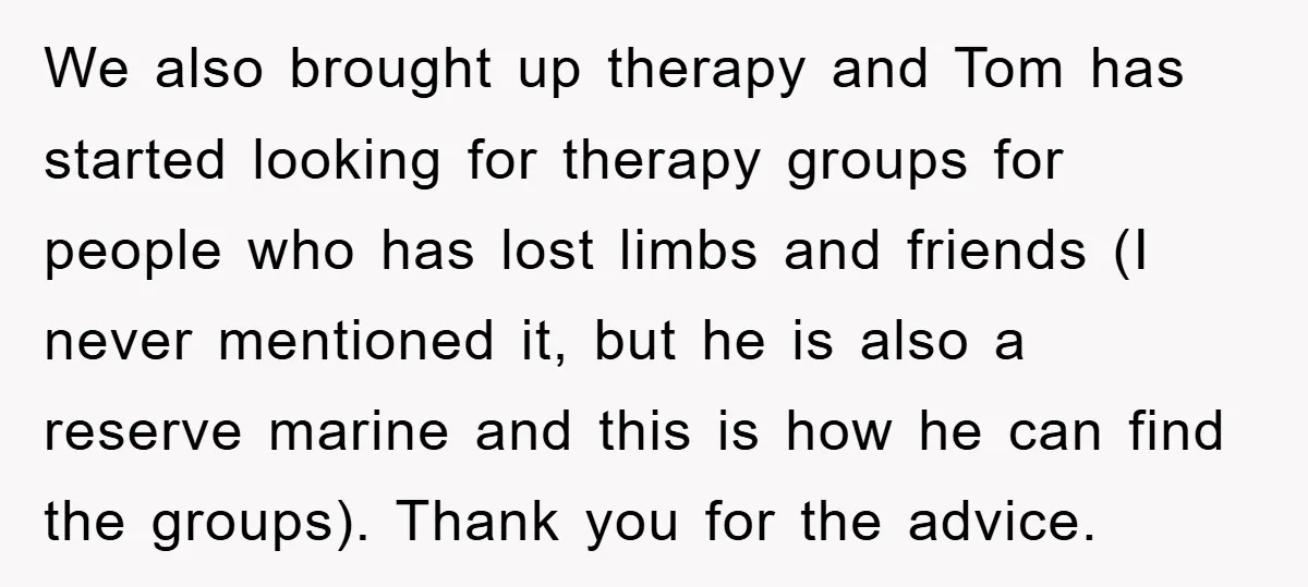 We also brought up therapy and Tom has started looking for therapy groups for people who has lost limbs and friends (I never mentioned it, but he is also a...