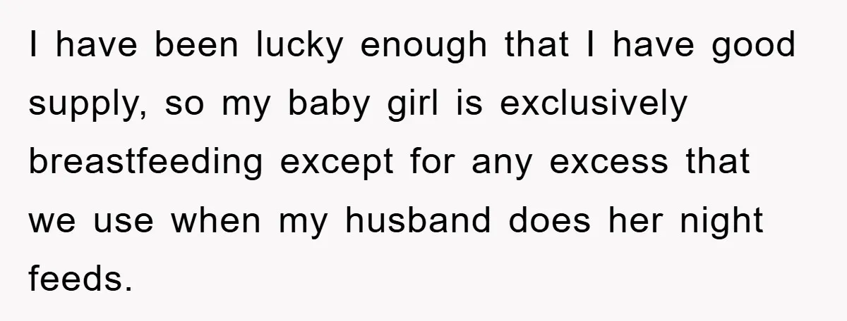 I have been lucky enough that I have good supply, so my baby girl is exclusively breastfeeding except for any excess that we use when my husband does her night...