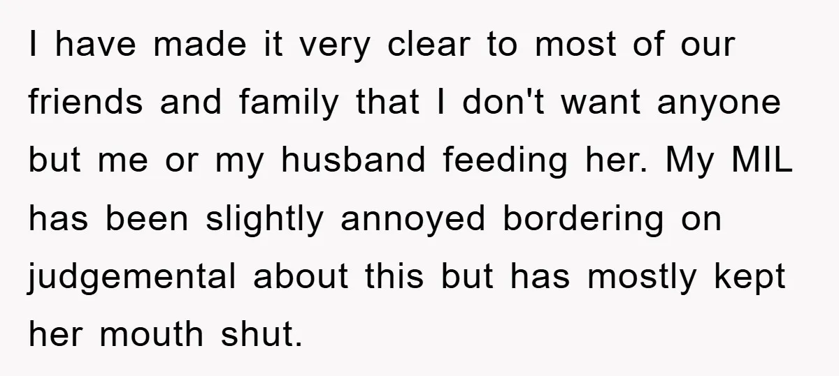 I have made it very clear to most of our friends and family that I don't want anyone but me or my husband feeding her. My MIL has been slightly...