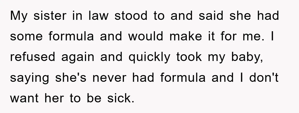 My sister in law stood to and said she had some formula and would make it for me. I refused again and quickly took my baby, saying she's never had...