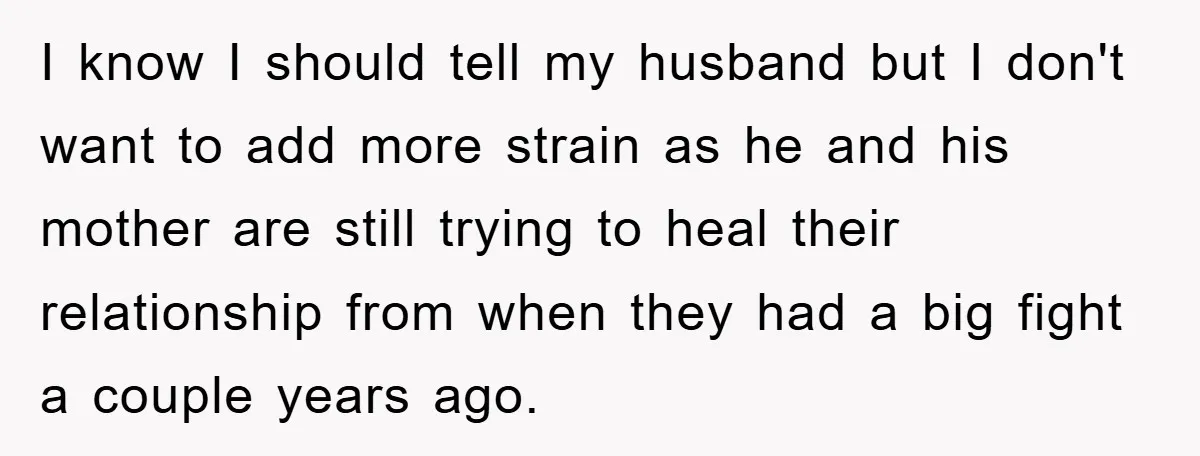 I know I should tell my husband but I don't want to add more strain as he and his mother are still trying to heal their relationship from when they...