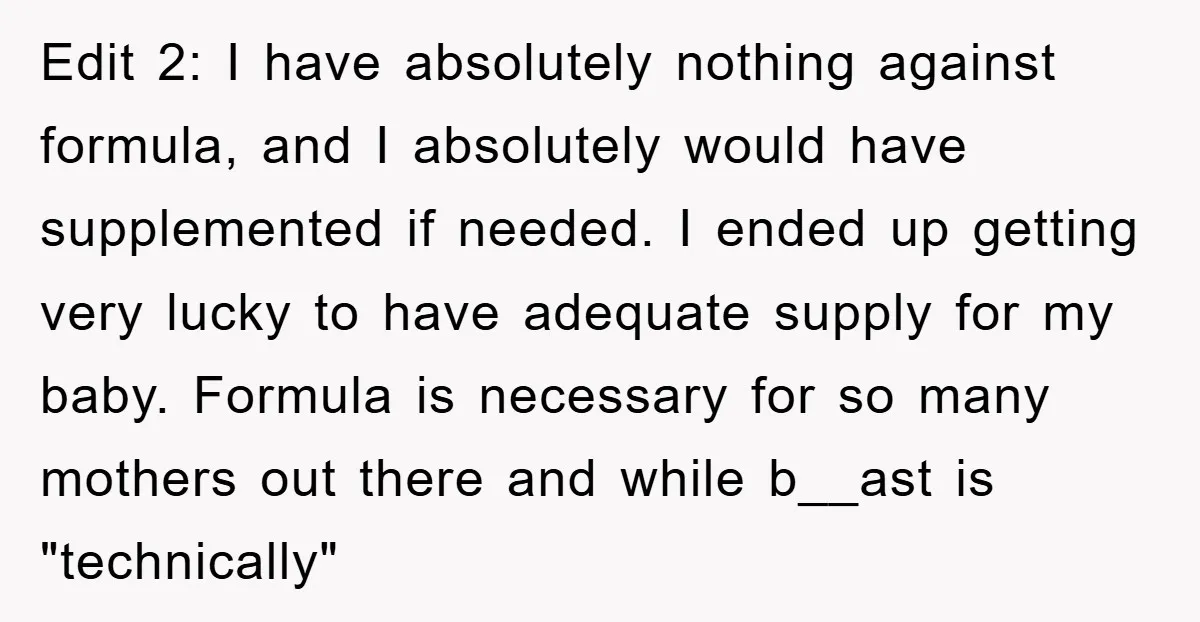 Edit 2: I have absolutely nothing against formula, and I absolutely would have supplemented if needed. I ended up getting very lucky to have adequate supply for my baby. Formula...