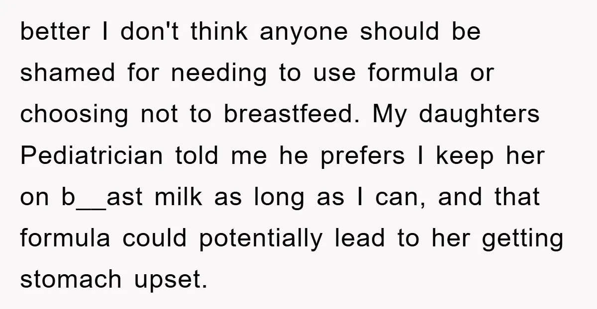 better I don't think anyone should be shamed for needing to use formula or choosing not to breastfeed. My daughters Pediatrician told me he prefers I keep her on b__ast...