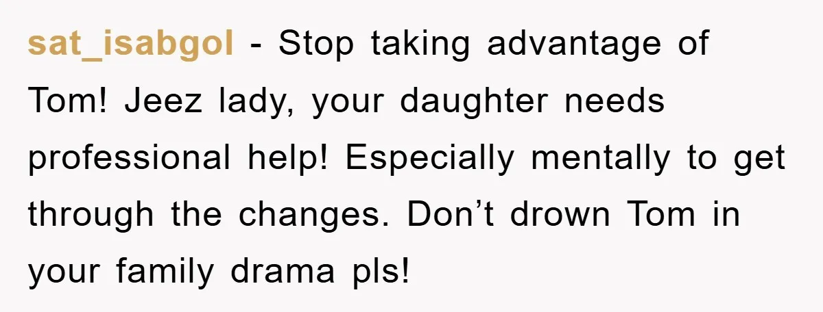sat_isabgol − Stop taking advantage of Tom! Jeez lady, your daughter needs professional help! Especially mentally to get through the changes. Don’t drown Tom in your family drama pls!