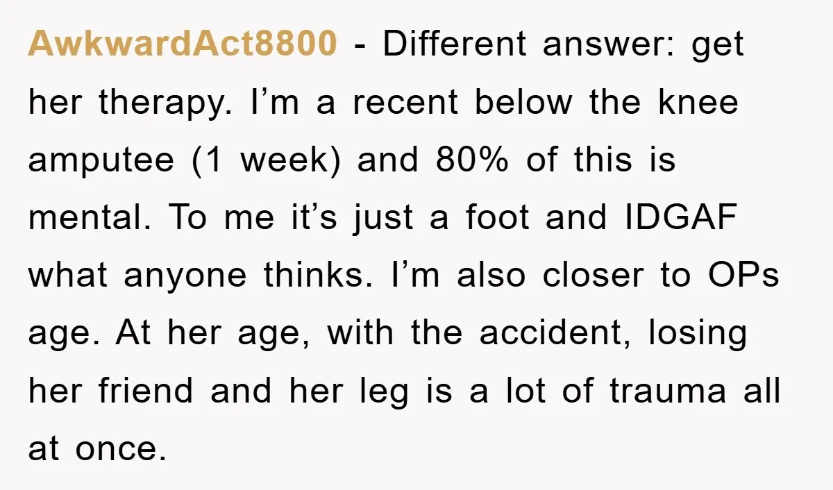 AwkwardAct8800 − Different answer: get her therapy. I’m a recent below the knee amputee (1 week) and 80% of this is mental. To me it’s just a foot and IDGAF...