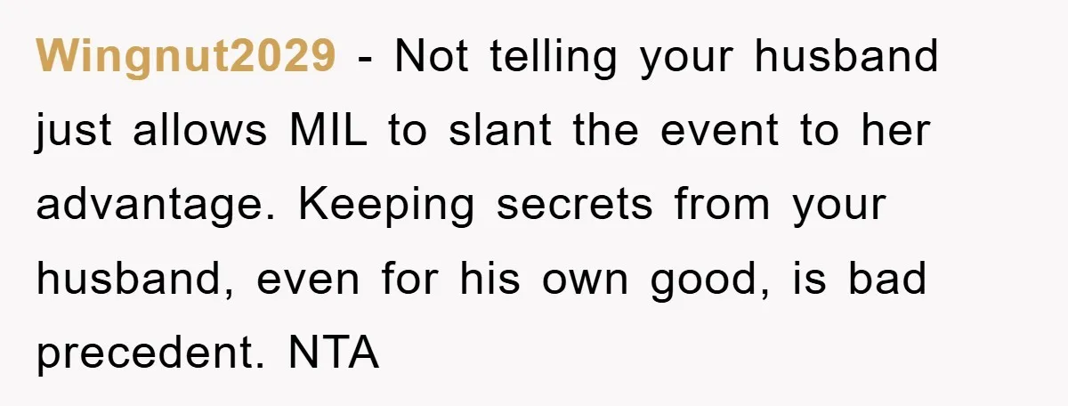 Wingnut2029 − Not telling your husband just allows MIL to slant the event to her advantage. Keeping secrets from your husband, even for his own good, is bad precedent. NTA