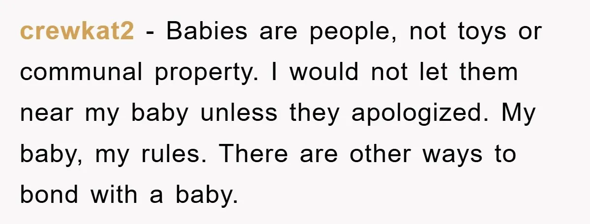 crewkat2 − Babies are people, not toys or communal property. I would not let them near my baby unless they apologized. My baby, my rules. There are other ways to...