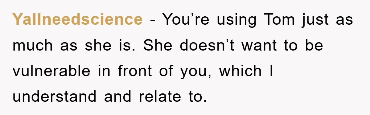 YaIlneedscience − You’re using Tom just as much as she is. She doesn’t want to be vulnerable in front of you, which I understand and relate to.