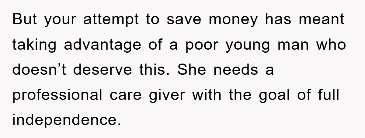But your attempt to save money has meant taking advantage of a poor young man who doesn’t deserve this. She needs a professional care giver with the goal of full...