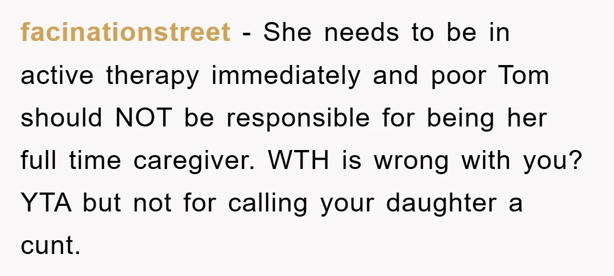 facinationstreet − She needs to be in active therapy immediately and poor Tom should NOT be responsible for being her full time caregiver. WTH is wrong with you? YTA but...