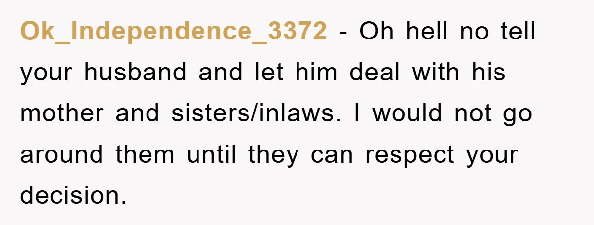 Ok_Independence_3372 − Oh hell no tell your husband and let him deal with his mother and sisters/inlaws. I would not go around them until they can respect your decision.