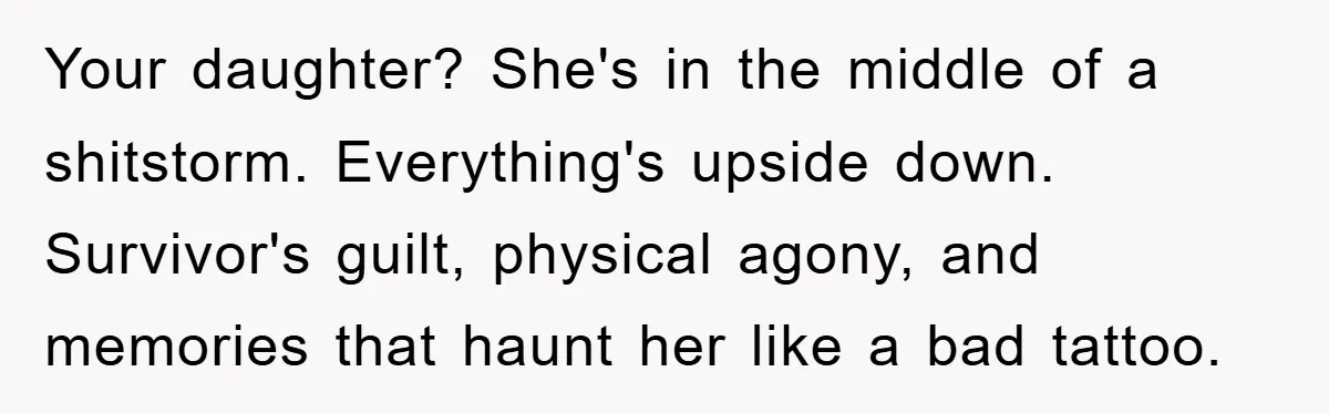 Your daughter? She's in the middle of a shitstorm. Everything's upside down. Survivor's guilt, physical agony, and memories that haunt her like a bad tattoo.