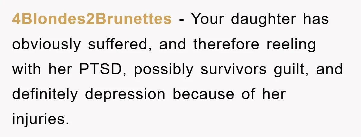 4Blondes2Brunettes − Your daughter has obviously suffered, and therefore reeling with her PTSD, possibly survivors guilt, and definitely depression because of her injuries.