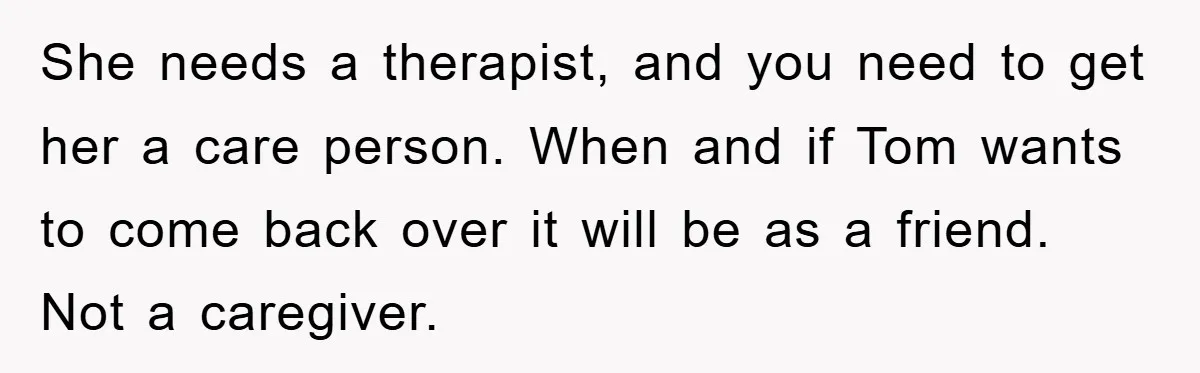 She needs a therapist, and you need to get her a care person. When and if Tom wants to come back over it will be as a friend. Not a...