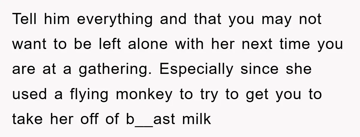 Tell him everything and that you may not want to be left alone with her next time you are at a gathering. Especially since she used a flying monkey to...