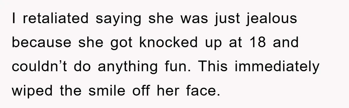 I retaliated saying she was just jealous because she got knocked up at 18 and couldn’t do anything fun. This immediately wiped the smile off her face.