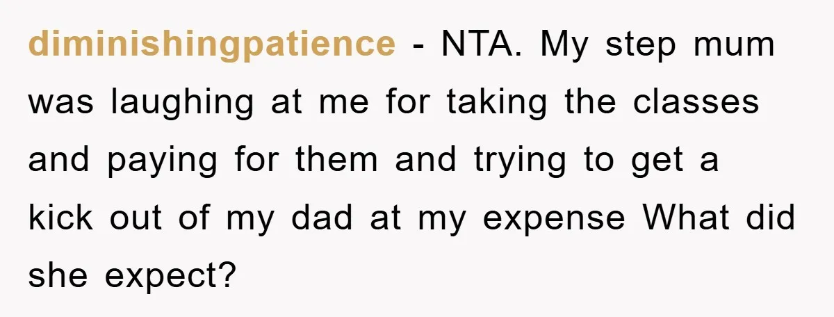 diminishingpatience − NTA. My step mum was laughing at me for taking the classes and paying for them and trying to get a kick out of my dad at my...