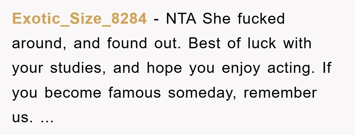 Exotic_Size_8284 − NTA She fucked around, and found out. Best of luck with your studies, and hope you enjoy acting. If you become famous someday, remember us. ...