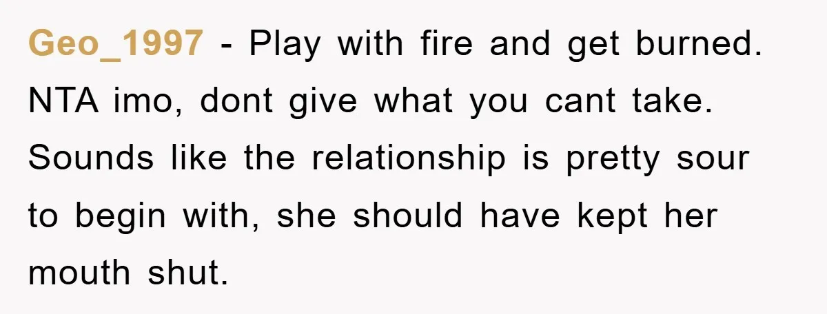 Geo_1997 − Play with fire and get burned. NTA imo, dont give what you cant take. Sounds like the relationship is pretty sour to begin with, she should have kept...