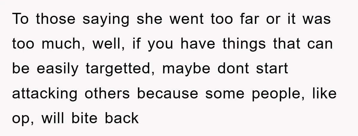 To those saying she went too far or it was too much, well, if you have things that can be easily targetted, maybe dont start attacking others because some people,...