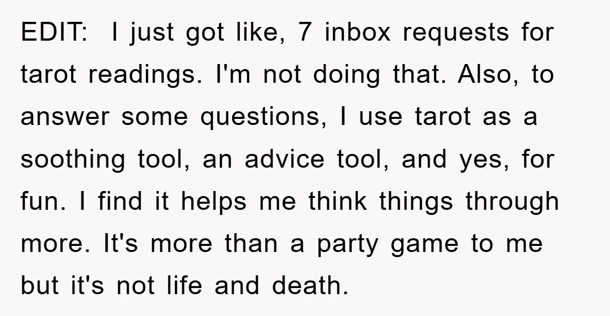 EDIT: I just got like, 7 inbox requests for tarot readings. I'm not doing that. Also, to answer some questions, I use tarot as a soothing tool, an advice tool,...