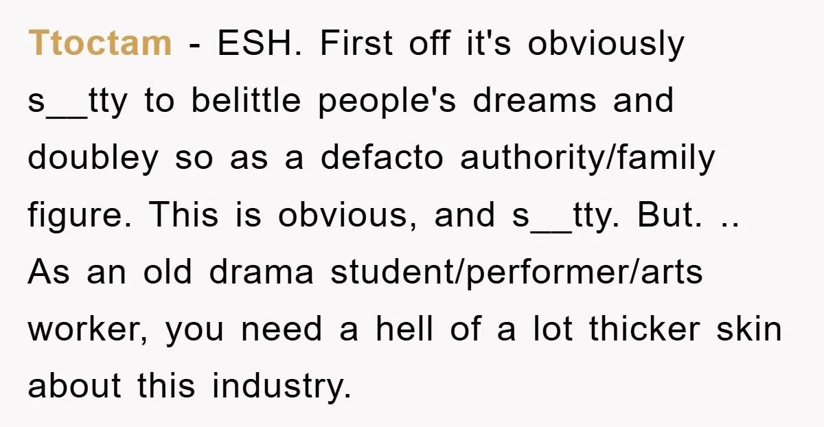 Ttoctam − ESH. First off it's obviously s__tty to belittle people's dreams and doubley so as a defacto authority/family figure. This is obvious, and s__tty. But. .. As an old...