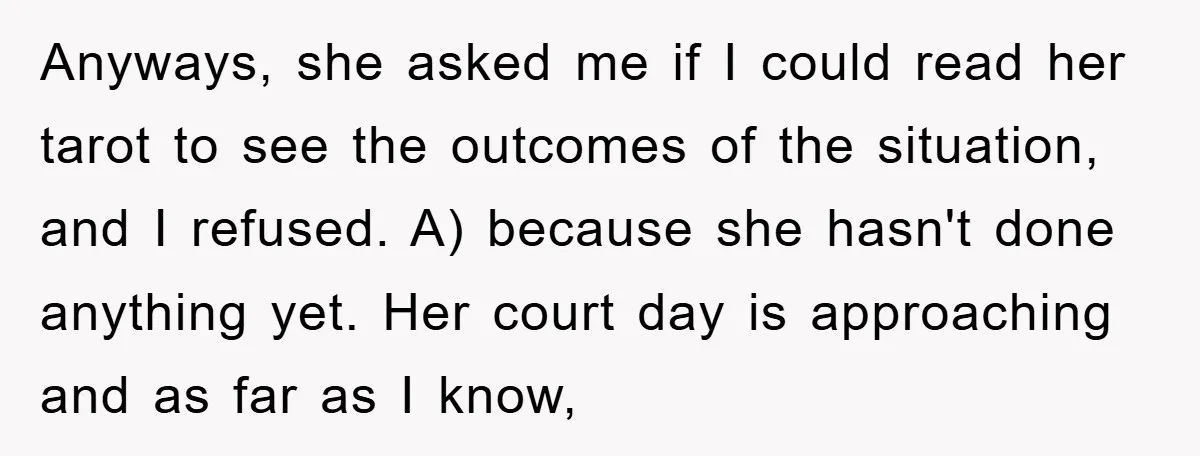 Anyways, she asked me if I could read her tarot to see the outcomes of the situation, and I refused. A) because she hasn't done anything yet. Her court day...
