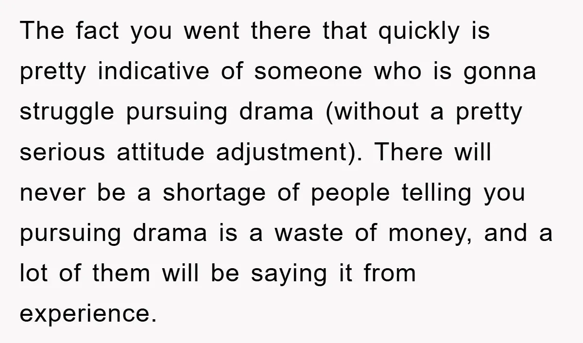 The fact you went there that quickly is pretty indicative of someone who is gonna struggle pursuing drama (without a pretty serious attitude adjustment). There will never be a shortage...