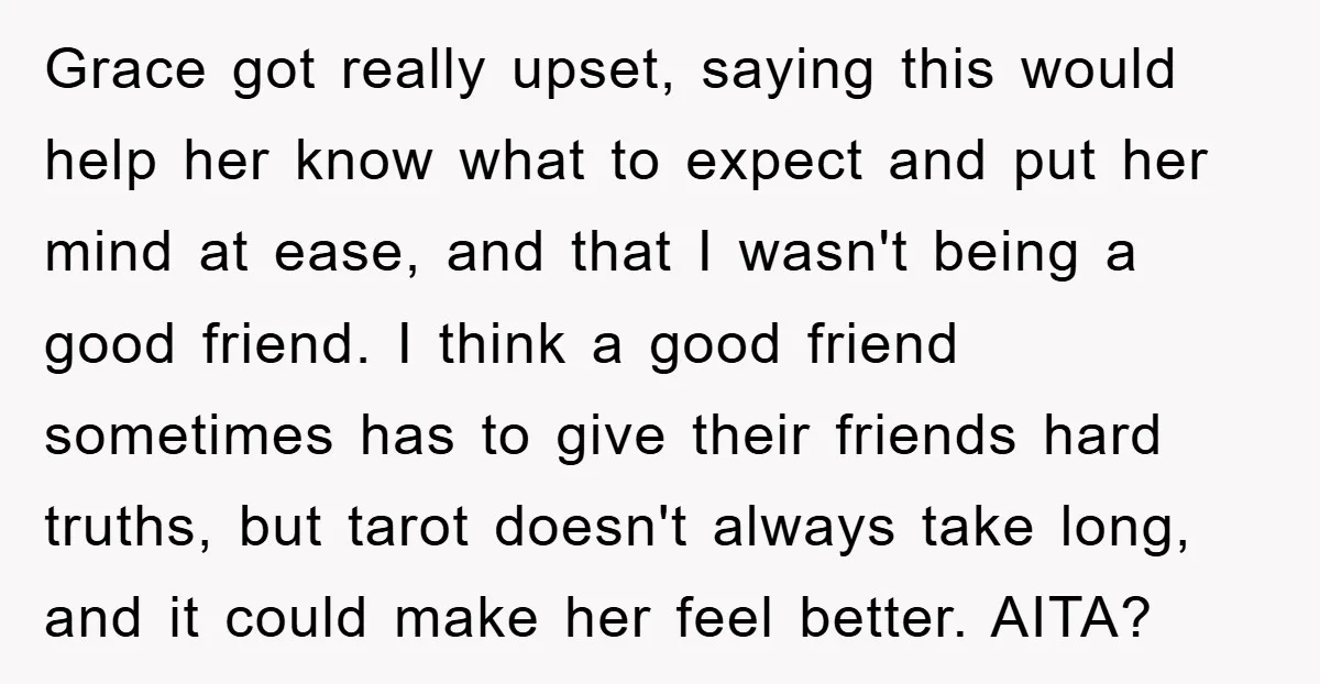 Grace got really upset, saying this would help her know what to expect and put her mind at ease, and that I wasn't being a good friend. I think a...
