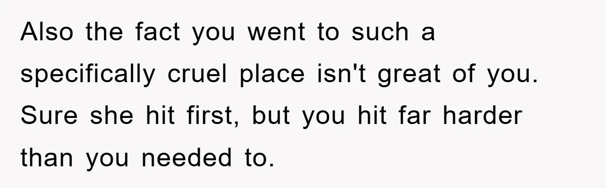 Also the fact you went to such a specifically cruel place isn't great of you. Sure she hit first, but you hit far harder than you needed to.