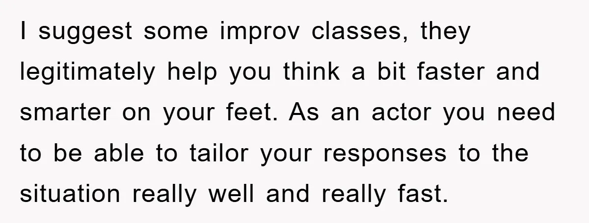 I suggest some improv classes, they legitimately help you think a bit faster and smarter on your feet. As an actor you need to be able to tailor your responses...