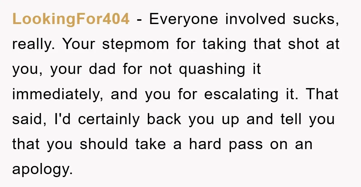 LookingFor404 − Everyone involved sucks, really. Your stepmom for taking that shot at you, your dad for not quashing it immediately, and you for escalating it. That said, I'd certainly...