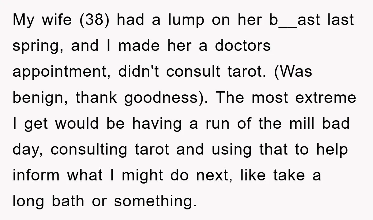 My wife (38) had a lump on her b__ast last spring, and I made her a doctors appointment, didn't consult tarot. (Was benign, thank goodness). The most extreme I get...