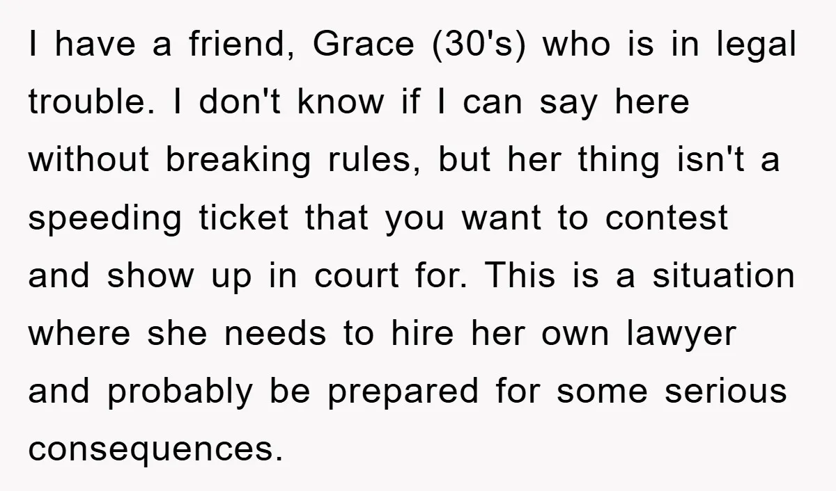 I have a friend, Grace (30's) who is in legal trouble. I don't know if I can say here without breaking rules, but her thing isn't a speeding ticket that...