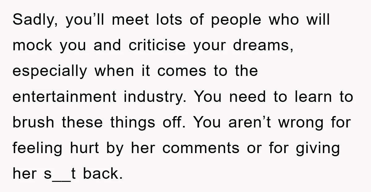 Sadly, you’ll meet lots of people who will mock you and criticise your dreams, especially when it comes to the entertainment industry. You need to learn to brush these things...