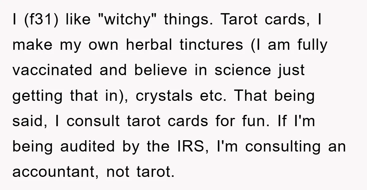 I (f31) like "witchy" things. Tarot cards, I make my own herbal tinctures (I am fully vaccinated and believe in science just getting that in), crystals etc. That being said,...