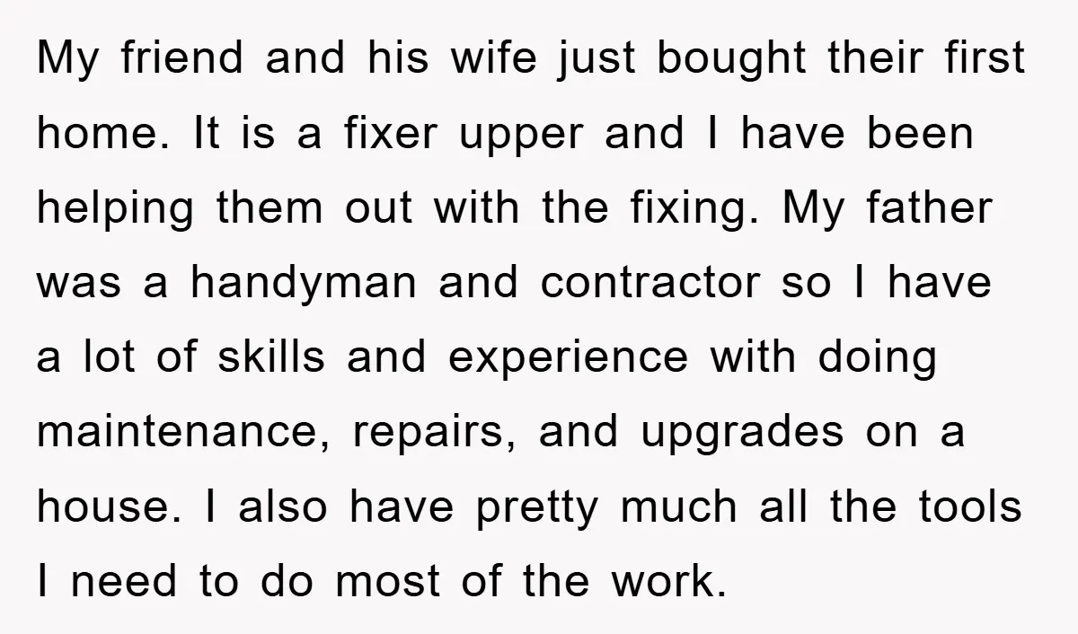 My friend and his wife just bought their first home. It is a fixer upper and I have been helping them out with the fixing. My father was a handyman...