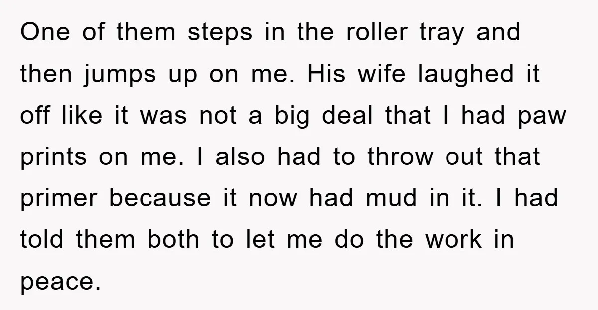 One of them steps in the roller tray and then jumps up on me. His wife laughed it off like it was not a big deal that I had paw...